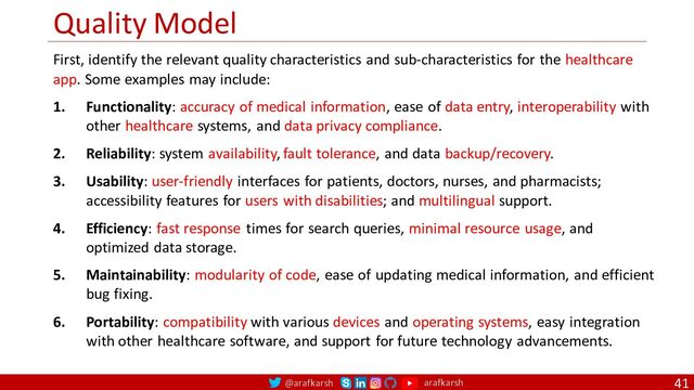@arafkarsh arafkarsh
Quality Model
41
First, identify the relevant quality characteristics and sub-characteristics for the healthcare
app. Some examples may include:
1. Functionality: accuracy of medical information, ease of data entry, interoperability with
other healthcare systems, and data privacy compliance.
2. Reliability: system availability, fault tolerance, and data backup/recovery.
3. Usability: user-friendly interfaces for patients, doctors, nurses, and pharmacists;
accessibility features for users with disabilities; and multilingual support.
4. Efficiency: fast response times for search queries, minimal resource usage, and
optimized data storage.
5. Maintainability: modularity of code, ease of updating medical information, and efficient
bug fixing.
6. Portability: compatibility with various devices and operating systems, easy integration
with other healthcare software, and support for future technology advancements.

