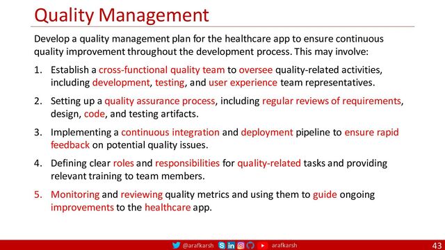 @arafkarsh arafkarsh
Quality Management
43
Develop a quality management plan for the healthcare app to ensure continuous
quality improvement throughout the development process. This may involve:
1. Establish a cross-functional quality team to oversee quality-related activities,
including development, testing, and user experience team representatives.
2. Setting up a quality assurance process, including regular reviews of requirements,
design, code, and testing artifacts.
3. Implementing a continuous integration and deployment pipeline to ensure rapid
feedback on potential quality issues.
4. Defining clear roles and responsibilities for quality-related tasks and providing
relevant training to team members.
5. Monitoring and reviewing quality metrics and using them to guide ongoing
improvements to the healthcare app.
