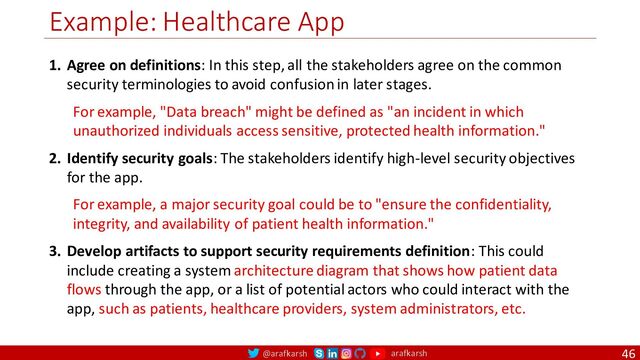 @arafkarsh arafkarsh
Example: Healthcare App
46
1. Agree on definitions: In this step, all the stakeholders agree on the common
security terminologies to avoid confusion in later stages.
For example, "Data breach" might be defined as "an incident in which
unauthorized individuals access sensitive, protected health information."
2. Identify security goals: The stakeholders identify high-level security objectives
for the app.
For example, a major security goal could be to "ensure the confidentiality,
integrity, and availability of patient health information."
3. Develop artifacts to support security requirements definition: This could
include creating a system architecture diagram that shows how patient data
flows through the app, or a list of potential actors who could interact with the
app, such as patients, healthcare providers, system administrators, etc.
