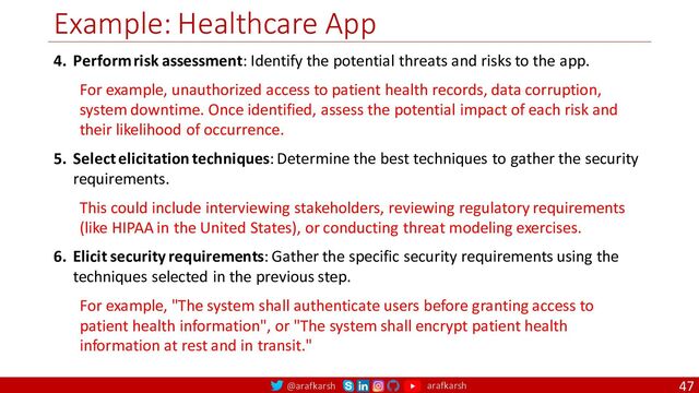 @arafkarsh arafkarsh
Example: Healthcare App
47
4. Perform risk assessment: Identify the potential threats and risks to the app.
For example, unauthorized access to patient health records, data corruption,
system downtime. Once identified, assess the potential impact of each risk and
their likelihood of occurrence.
5. Select elicitation techniques: Determine the best techniques to gather the security
requirements.
This could include interviewing stakeholders, reviewing regulatory requirements
(like HIPAA in the United States), or conducting threat modeling exercises.
6. Elicit security requirements: Gather the specific security requirements using the
techniques selected in the previous step.
For example, "The system shall authenticate users before granting access to
patient health information", or "The system shall encrypt patient health
information at rest and in transit."
