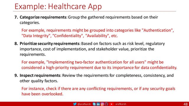 @arafkarsh arafkarsh
Example: Healthcare App
48
7. Categorize requirements: Group the gathered requirements based on their
categories.
For example, requirements might be grouped into categories like "Authentication",
"Data Integrity", "Confidentiality", "Availability", etc.
8. Prioritize security requirements: Based on factors such as risk level, regulatory
importance, cost of implementation, and stakeholder value, prioritize the
requirements.
For example, "Implementing two-factor authentication for all users" might be
considered a high-priority requirement due to its importance for data confidentiality.
9. Inspect requirements: Review the requirements for completeness, consistency, and
other quality factors.
For instance, check if there are any conflicting requirements, or if any security goals
have been overlooked.
