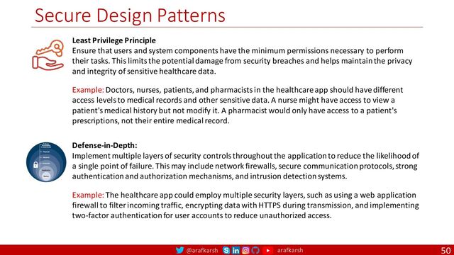 @arafkarsh arafkarsh
Secure Design Patterns
50
Least Privilege Principle
Ensure that users and system components have the minimum permissions necessary to perform
their tasks. This limits the potential damage from security breaches and helps maintain the privacy
and integrity of sensitive healthcare data.
Defense-in-Depth:
Implement multiple layers of security controls throughout the application to reduce the likelihood of
a single point of failure. This may include network firewalls, secure communication protocols, strong
authentication and authorization mechanisms, and intrusion detection systems.
Example: Doctors, nurses, patients, and pharmacists in the healthcare app should have different
access levels to medical records and other sensitive data. A nurse might have access to view a
patient's medical history but not modify it. A pharmacist would only have access to a patient's
prescriptions, not their entire medical record.
Example: The healthcare app could employ multiple security layers, such as using a web application
firewall to filter incoming traffic, encrypting data with HTTPS during transmission, and implementing
two-factor authentication for user accounts to reduce unauthorized access.

