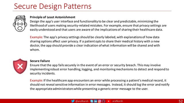 @arafkarsh arafkarsh
Secure Design Patterns
52
Principle of Least Astonishment
Design the app's user interface and functionality to be clear and predictable, minimizing the
likelihood of users making security-related mistakes. For example, ensure that privacy settings are
easily understood and that users are aware of the implications of sharing their healthcare data.
Secure Failure
Ensure that the app fails securely in the event of an error or security breach. This may involve
implementing robust error handling, logging, and monitoring mechanisms to detect and respond to
security incidents.
Example: The app's privacy settings should be clearly labeled, with explanations of how data
sharing options affect user privacy. If a patient opts to share their medical history with a new
doctor, the app should provide a clear indication of what information will be shared and with
whom.
Example: If the healthcare app encounters an error while processing a patient's medical record, it
should not reveal sensitive information in error messages. Instead, it should log the error and notify
the appropriate administrators while presenting a generic error message to the user.
