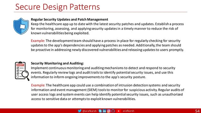 @arafkarsh arafkarsh
Secure Design Patterns
54
Regular Security Updates and Patch Management
Keep the healthcare app up to date with the latest security patches and updates. Establish a process
for monitoring, assessing, and applying security updates in a timely manner to reduce the risk of
known vulnerabilities being exploited.
Security Monitoring and Auditing:
Implement continuous monitoring and auditing mechanisms to detect and respond to security
events. Regularly review logs and audit trails to identify potential security issues, and use this
information to inform ongoing improvements to the app's security posture.
Example: The development team should have a process in place for regularly checking for security
updates to the app's dependencies and applying patches as needed. Additionally, the team should
be proactive in addressing newly discovered vulnerabilities and releasing updates to users promptly.
Example: The healthcare app could use a combination of intrusion detection systems and security
information and event management (SIEM) tools to monitor for suspicious activity. Regular audits of
user access logs and system events can help identify potential security issues, such as unauthorized
access to sensitive data or attempts to exploit known vulnerabilities.
