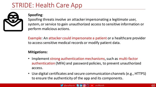 @arafkarsh arafkarsh
STRIDE: Health Care App
60
Spoofing:
Spoofing threats involve an attacker impersonating a legitimate user,
system, or service to gain unauthorized access to sensitive information or
perform malicious actions.
Example: An attacker could impersonate a patient or a healthcare provider
to access sensitive medical records or modify patient data.
Mitigations:
• Implement strong authentication mechanisms, such as multi-factor
authentication (MFA) and password policies, to prevent unauthorized
access.
• Use digital certificates and secure communication channels (e.g., HTTPS)
to ensure the authenticity of the app and its components.
