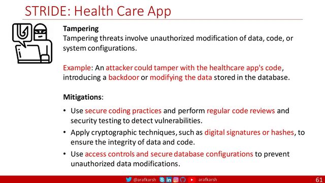 @arafkarsh arafkarsh
STRIDE: Health Care App
61
Tampering
Tampering threats involve unauthorized modification of data, code, or
system configurations.
Example: An attacker could tamper with the healthcare app's code,
introducing a backdoor or modifying the data stored in the database.
Mitigations:
• Use secure coding practices and perform regular code reviews and
security testing to detect vulnerabilities.
• Apply cryptographic techniques, such as digital signatures or hashes, to
ensure the integrity of data and code.
• Use access controls and secure database configurations to prevent
unauthorized data modifications.
