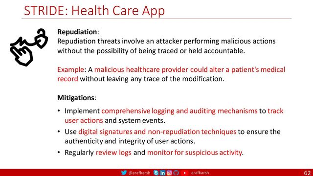 @arafkarsh arafkarsh
STRIDE: Health Care App
62
Repudiation:
Repudiation threats involve an attacker performing malicious actions
without the possibility of being traced or held accountable.
Example: A malicious healthcare provider could alter a patient's medical
record without leaving any trace of the modification.
Mitigations:
• Implement comprehensive logging and auditing mechanisms to track
user actions and system events.
• Use digital signatures and non-repudiation techniques to ensure the
authenticity and integrity of user actions.
• Regularly review logs and monitor for suspicious activity.
