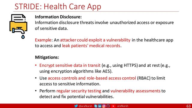 @arafkarsh arafkarsh
STRIDE: Health Care App
63
Information Disclosure:
Information disclosure threats involve unauthorized access or exposure
of sensitive data.
Example: An attacker could exploit a vulnerability in the healthcare app
to access and leak patients' medical records.
Mitigations:
• Encrypt sensitive data in transit (e.g., using HTTPS) and at rest (e.g.,
using encryption algorithms like AES).
• Use access controls and role-based access control (RBAC) to limit
access to sensitive information.
• Perform regular security testing and vulnerability assessments to
detect and fix potential vulnerabilities.
