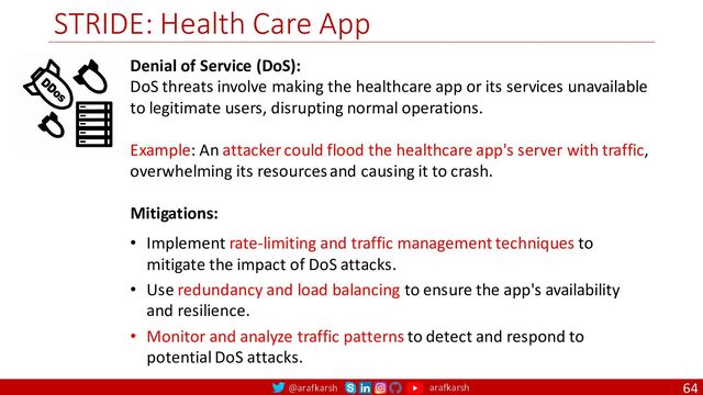@arafkarsh arafkarsh
STRIDE: Health Care App
64
Denial of Service (DoS):
DoS threats involve making the healthcare app or its services unavailable
to legitimate users, disrupting normal operations.
Example: An attacker could flood the healthcare app's server with traffic,
overwhelming its resources and causing it to crash.
Mitigations:
• Implement rate-limiting and traffic management techniques to
mitigate the impact of DoS attacks.
• Use redundancy and load balancing to ensure the app's availability
and resilience.
• Monitor and analyze traffic patterns to detect and respond to
potential DoS attacks.
