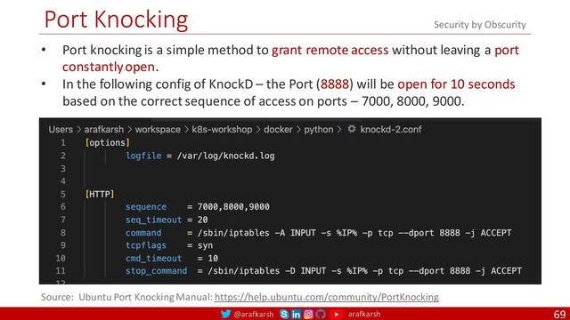 @arafkarsh arafkarsh
Port Knocking
69
• Port knocking is a simple method to grant remote access without leaving a port
constantly open.
• In the following config of KnockD – the Port (8888) will be open for 10 seconds
based on the correct sequence of access on ports – 7000, 8000, 9000.
Source: Ubuntu Port Knocking Manual: https://help.ubuntu.com/community/PortKnocking
Security by Obscurity
