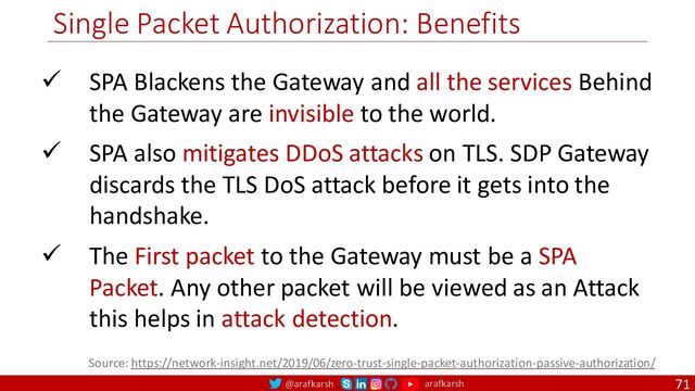 @arafkarsh arafkarsh
Single Packet Authorization: Benefits
71
ü SPA Blackens the Gateway and all the services Behind
the Gateway are invisible to the world.
ü SPA also mitigates DDoS attacks on TLS. SDP Gateway
discards the TLS DoS attack before it gets into the
handshake.
ü The First packet to the Gateway must be a SPA
Packet. Any other packet will be viewed as an Attack
this helps in attack detection.
Source: https://network-insight.net/2019/06/zero-trust-single-packet-authorization-passive-authorization/
