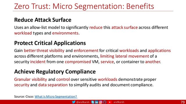 @arafkarsh arafkarsh
Zero Trust: Micro Segmentation: Benefits
79
Source: Cisco: What is Micro Segmentation?
Reduce Attack Surface
Uses an allow-list model to significantly reduce this attack surface across different
workload types and environments.
Protect Critical Applications
Gain better threat visibility and enforcement for critical workloads and applications
across different platforms and environments, limiting lateral movement of a
security incident from one compromised VM, service, or container to another.
Achieve Regulatory Compliance
Granular visibility and control over sensitive workloads demonstrate proper
security and data separation to simplify audits and document compliance.
