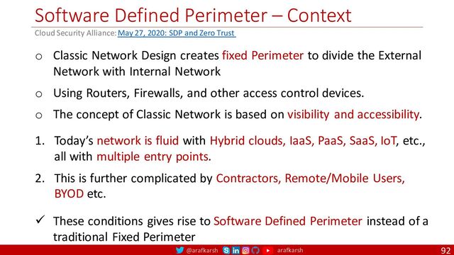 @arafkarsh arafkarsh
Software Defined Perimeter – Context
92
o Classic Network Design creates fixed Perimeter to divide the External
Network with Internal Network
o Using Routers, Firewalls, and other access control devices.
o The concept of Classic Network is based on visibility and accessibility.
1. Today’s network is fluid with Hybrid clouds, IaaS, PaaS, SaaS, IoT, etc.,
all with multiple entry points.
2. This is further complicated by Contractors, Remote/Mobile Users,
BYOD etc.
ü These conditions gives rise to Software Defined Perimeter instead of a
traditional Fixed Perimeter
Cloud Security Alliance: May 27, 2020: SDP and Zero Trust
