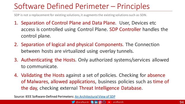 @arafkarsh arafkarsh
Software Defined Perimeter – Principles
94
1. Separation of Control Plane and Data Plane. User, Devices etc
access is controlled using Control Plane. SDP Controller handles the
control plane.
2. Separation of logical and physical Components. The Connection
between hosts are virtualized using overlay tunnels.
3. Authenticating the Hosts. Only authorized systems/services allowed
to communicate.
4. Validating the Hosts against a set of policies. Checking for absence
of Malwares, allowed applications, business policies such as time of
the day, checking external Threat Intelligence Database.
Source: IEEE Software-Defined Perimeters: An Architectural View of SDP
SDP is not a replacement for existing solutions, it augments the existing solutions such as SDN.
