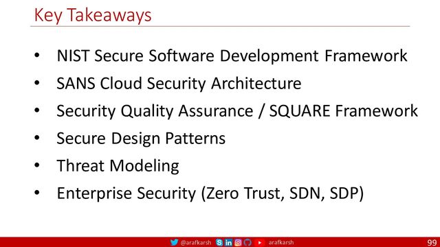 @arafkarsh arafkarsh
Key Takeaways
99
• NIST Secure Software Development Framework
• SANS Cloud Security Architecture
• Security Quality Assurance / SQUARE Framework
• Secure Design Patterns
• Threat Modeling
• Enterprise Security (Zero Trust, SDN, SDP)
