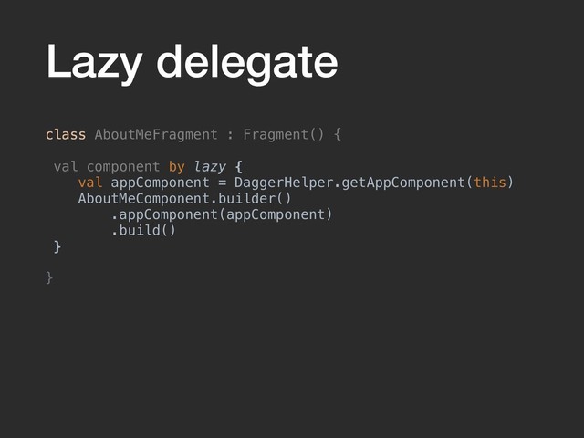 Lazy delegate
class AboutMeFragment : Fragment() {
val component by lazy {
val appComponent = DaggerHelper.getAppComponent(this)
AboutMeComponent.builder()
.appComponent(appComponent)
.build()
}
}
