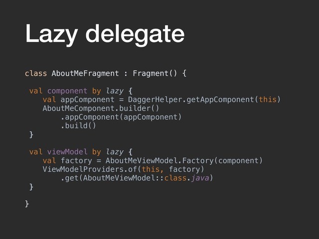 Lazy delegate
class AboutMeFragment : Fragment() {
val component by lazy {
val appComponent = DaggerHelper.getAppComponent(this)
AboutMeComponent.builder()
.appComponent(appComponent)
.build()
}
val viewModel by lazy {
val factory = AboutMeViewModel.Factory(component)
ViewModelProviders.of(this, factory)
.get(AboutMeViewModel::class.java)
}
}
