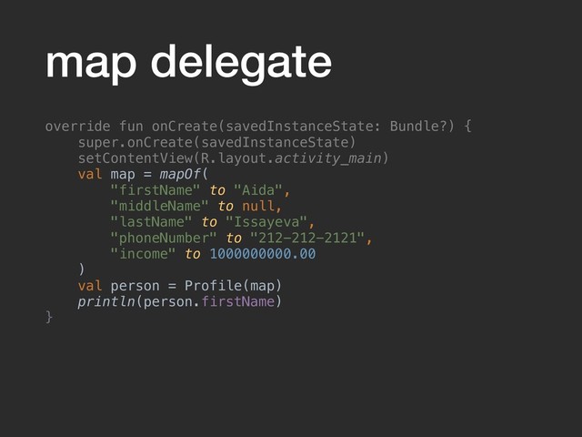 map delegate
override fun onCreate(savedInstanceState: Bundle?) {
super.onCreate(savedInstanceState)
setContentView(R.layout.activity_main)
val map = mapOf(
"firstName" to "Aida",
"middleName" to null,
"lastName" to "Issayeva",
"phoneNumber" to "212-212-2121",
"income" to 1000000000.00
)
val person = Profile(map)
println(person.firstName)
}
