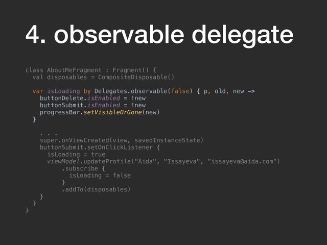 4. observable delegate
class AboutMeFragment : Fragment() {
val disposables = CompositeDisposable()
var isLoading by Delegates.observable(false) { p, old, new ->
buttonDelete.isEnabled = !new
buttonSubmit.isEnabled = !new
progressBar.setVisibleOrGone(new)
}
. . .
super.onViewCreated(view, savedInstanceState)
buttonSubmit.setOnClickListener {
isLoading = true
viewModel.updateProfile("Aida", "Issayeva", “issayeva@aida.com“)
.subscribe {
isLoading = false
}
.addTo(disposables)
}
}
}
