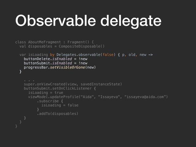 Observable delegate
class AboutMeFragment : Fragment() {
val disposables = CompositeDisposable()
var isLoading by Delegates.observable(false) { p, old, new ->
buttonDelete.isEnabled = !new
buttonSubmit.isEnabled = !new
progressBar.setVisibleOrGone(new)
}
. . .
super.onViewCreated(view, savedInstanceState)
buttonSubmit.setOnClickListener {
isLoading = true
viewModel.updateProfile("Aida", "Issayeva", “issayeva@aida.com”)
.subscribe {
isLoading = false
}
.addTo(disposables)
}
}
}
