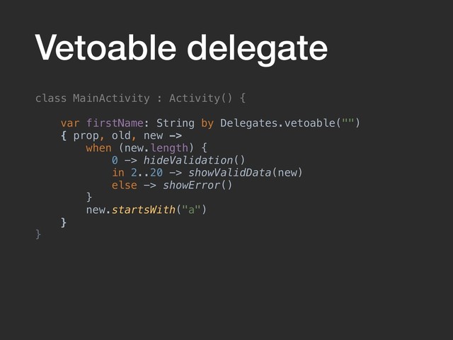 Vetoable delegate
class MainActivity : Activity() {
var firstName: String by Delegates.vetoable("")
{ prop, old, new ->
when (new.length) {
0 -> hideValidation()
in 2..20 -> showValidData(new)
else -> showError()
}
new.startsWith("a")
}
}
