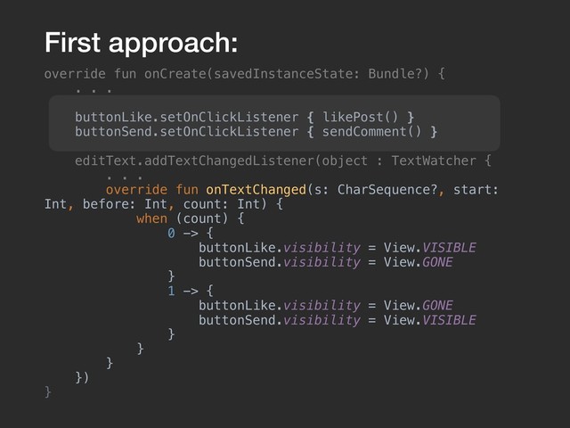 override fun onCreate(savedInstanceState: Bundle?) {
. . .
buttonLike.setOnClickListener { likePost() }
buttonSend.setOnClickListener { sendComment() }
editText.addTextChangedListener(object : TextWatcher {
. . .
override fun onTextChanged(s: CharSequence?, start:
Int, before: Int, count: Int) {
when (count) {
0 -> {
buttonLike.visibility = View.VISIBLE
buttonSend.visibility = View.GONE
}
1 -> {
buttonLike.visibility = View.GONE
buttonSend.visibility = View.VISIBLE
}
}
}
})
}
First approach:
