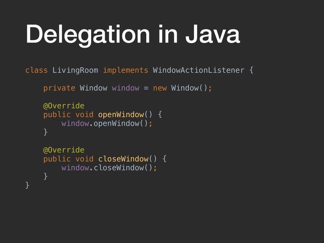 Delegation in Java
class LivingRoom implements WindowActionListener {
private Window window = new Window();
@Override
public void openWindow() {
window.openWindow();
}
@Override
public void closeWindow() {
window.closeWindow();
}
}
