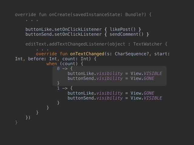 override fun onCreate(savedInstanceState: Bundle?) {
. . .
buttonLike.setOnClickListener { likePost() }
buttonSend.setOnClickListener { sendComment() }
editText.addTextChangedListener(object : TextWatcher {
. . .
override fun onTextChanged(s: CharSequence?, start:
Int, before: Int, count: Int) {
when (count) {
0 -> {
buttonLike.visibility = View.VISIBLE
buttonSend.visibility = View.GONE
}
1 -> {
buttonLike.visibility = View.GONE
buttonSend.visibility = View.VISIBLE
}
}
}
})
}
