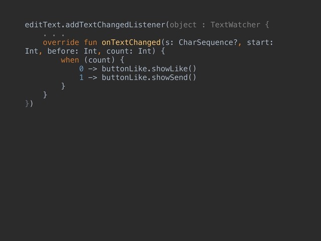 editText.addTextChangedListener(object : TextWatcher {
. . .
override fun onTextChanged(s: CharSequence?, start:
Int, before: Int, count: Int) {
when (count) {
0 -> buttonLike.showLike()
1 -> buttonLike.showSend()
}
}
})
