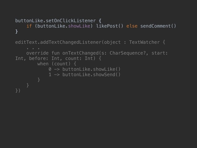 buttonLike.setOnClickListener {
if (buttonLike.showLike) likePost() else sendComment()
}
editText.addTextChangedListener(object : TextWatcher {
. . .
override fun onTextChanged(s: CharSequence?, start:
Int, before: Int, count: Int) {
when (count) {
0 -> buttonLike.showLike()
1 -> buttonLike.showSend()
}
}
})
