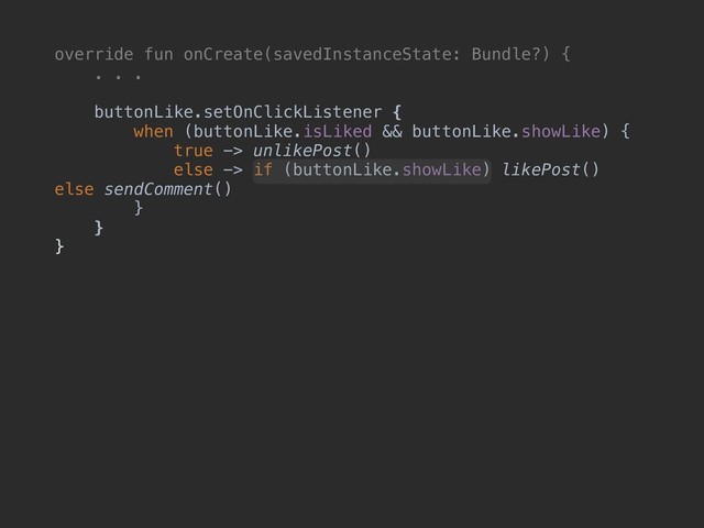 override fun onCreate(savedInstanceState: Bundle?) {
. . .
buttonLike.setOnClickListener {
when (buttonLike.isLiked && buttonLike.showLike) {
true -> unlikePost()
else -> if (buttonLike.showLike) likePost()
else sendComment()
}
}
}
