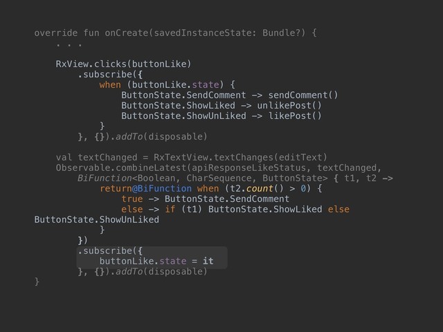 override fun onCreate(savedInstanceState: Bundle?) {
. . .
RxView.clicks(buttonLike)
.subscribe({
when (buttonLike.state) {
ButtonState.SendComment -> sendComment()
ButtonState.ShowLiked -> unlikePost()
ButtonState.ShowUnLiked -> likePost()
}
}, {}).addTo(disposable)
val textChanged = RxTextView.textChanges(editText)
Observable.combineLatest(apiResponseLikeStatus, textChanged,
BiFunction { t1, t2 ->
return@BiFunction when (t2.count() > 0) {
true -> ButtonState.SendComment
else -> if (t1) ButtonState.ShowLiked else
ButtonState.ShowUnLiked
}
})
.subscribe({
buttonLike.state = it
}, {}).addTo(disposable)
}
