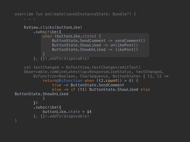 override fun onCreate(savedInstanceState: Bundle?) {
. . .
RxView.clicks(buttonLike)
.subscribe({
when (buttonLike.state) {
ButtonState.SendComment -> sendComment()
ButtonState.ShowLiked -> unlikePost()
ButtonState.ShowUnLiked -> likePost()
}
}, {}).addTo(disposable)
val textChanged = RxTextView.textChanges(editText)
Observable.combineLatest(apiResponseLikeStatus, textChanged,
BiFunction { t1, t2 ->
return@BiFunction when (t2.count() > 0) {
true -> ButtonState.SendComment
else -> if (t1) ButtonState.ShowLiked else
ButtonState.ShowUnLiked
}
})
.subscribe({
buttonLike.state = it
}, {}).addTo(disposable)
}
