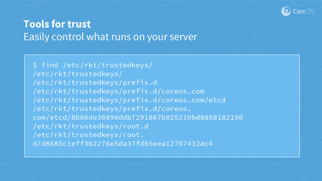 $ find /etc/rkt/trustedkeys/
/etc/rkt/trustedkeys/
/etc/rkt/trustedkeys/prefix.d
/etc/rkt/trustedkeys/prefix.d/coreos.com
/etc/rkt/trustedkeys/prefix.d/coreos.com/etcd
/etc/rkt/trustedkeys/prefix.d/coreos.
com/etcd/8b86de38890ddb7291867b025210bd8888182190
/etc/rkt/trustedkeys/root.d
/etc/rkt/trustedkeys/root.
d/d8685c1eff3b2276e5da37fd65eea12767432ac4
Tools for trust
Easily control what runs on your server
