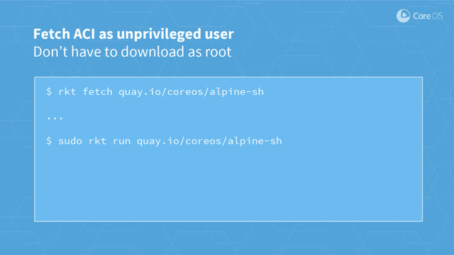 $ rkt fetch quay.io/coreos/alpine-sh
...
$ sudo rkt run quay.io/coreos/alpine-sh
Fetch ACI as unprivileged user
Don’t have to download as root
