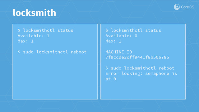 $ locksmithctl status
Available: 1
Max: 1
$ sudo locksmithctl reboot
locksmith
$ locksmithctl status
Available: 0
Max: 1
MACHINE ID
7f9ccde3cff9441f8b506785
$ sudo locksmithctl reboot
Error locking: semaphore is
at 0
