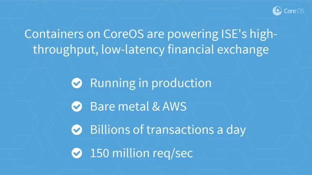 Containers on CoreOS are powering ISE's high-
throughput, low-latency financial exchange
Running in production
Bare metal & AWS
Billions of transactions a day
150 million req/sec
