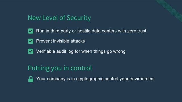 New Level of Security
Run in third party or hostile data centers with zero trust
Prevent invisible attacks
Verifiable audit log for when things go wrong
Putting you in control
Your company is in cryptographic control your environment
