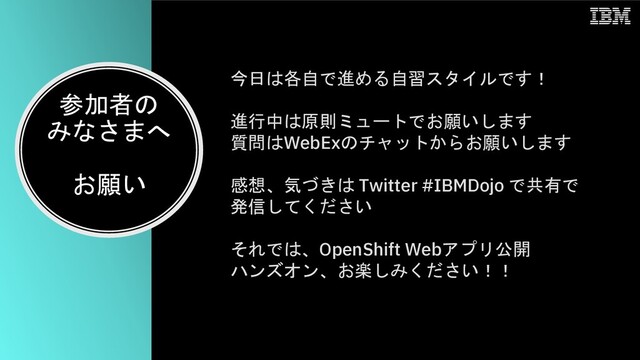 参加者の
みなさまへ
お願い
今日は各自で進める自習スタイルです！
進行中は原則ミュートでお願いします
質問はWebExのチャットからお願いします
感想、気づきは Twitter #IBMDojo で共有で
発信してください
それでは、OpenShift Webアプリ公開
ハンズオン、お楽しみください！！
