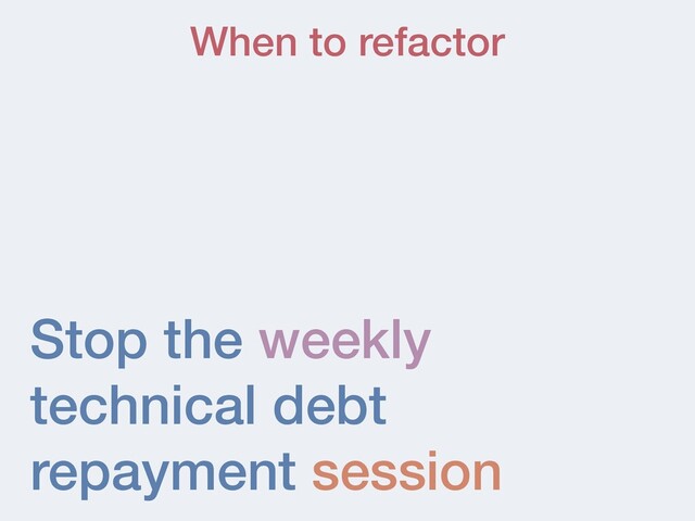 Stop the weekly
technical debt
repayment session
When to refactor
