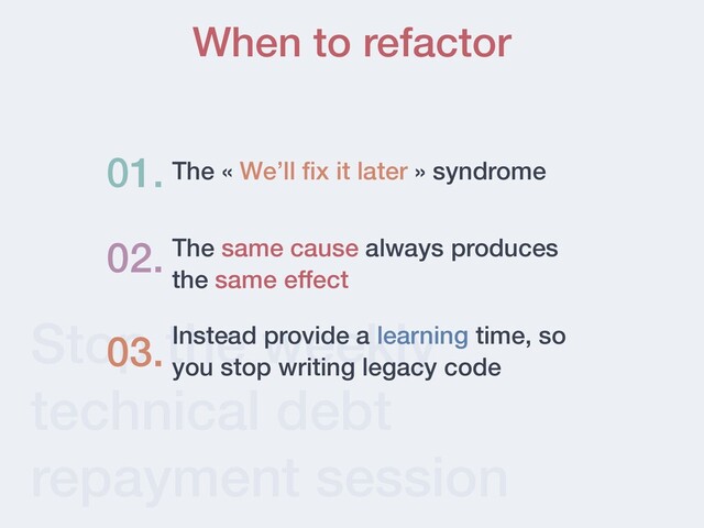 Stop the weekly
technical debt
repayment session
When to refactor
The « We’ll ﬁx it later » syndrome
01.
02. The same cause always produces
the same effect
Instead provide a learning time, so
you stop writing legacy code
03.
