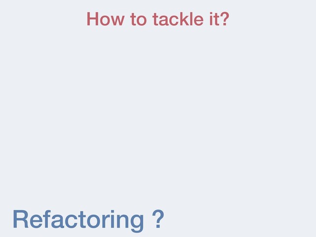 Refactoring ?
How to tackle it?
