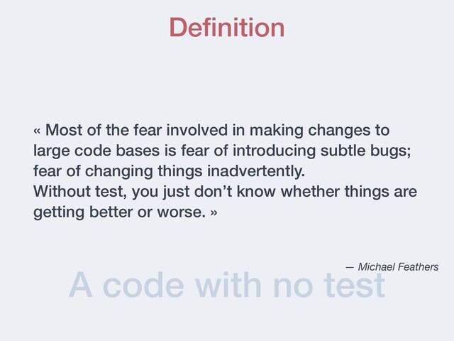 A code with no test
Deﬁnition
« Most of the fear involved in making changes to
large code bases is fear of introducing subtle bugs;
fear of changing things inadvertently.
Without test, you just don’t know whether things are
getting better or worse. »
— Michael Feathers
