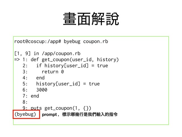 ᙘ໘ղ㘸
root@coscup:/app# byebug coupon.rb
[1, 9] in /app/coupon.rb
=> 1: def get_coupon(user_id, history)
2: if history[user_id] = true
3: return 0
4: end
5: history[user_id] = true
6: 3000
7: end
8:
9: puts get_coupon(1, {})
(byebug) prompt ɼඪࣔ䬟زߦੋզ၇༌ೖతࢦྩ
