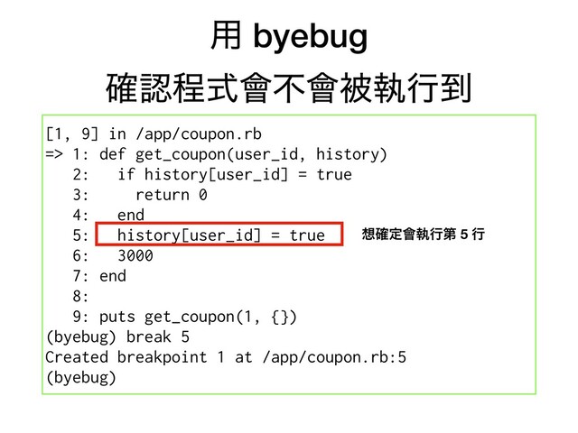 ༻ byebug
֬ೝఔࣜ။ෆ။ඃࣥߦ౸
[1, 9] in /app/coupon.rb
=> 1: def get_coupon(user_id, history)
2: if history[user_id] = true
3: return 0
4: end
5: history[user_id] = true
6: 3000
7: end
8:
9: puts get_coupon(1, {})
(byebug) break 5
Created breakpoint 1 at /app/coupon.rb:5
(byebug)
૝֬ఆ။ࣥߦୈ 5 ߦ
