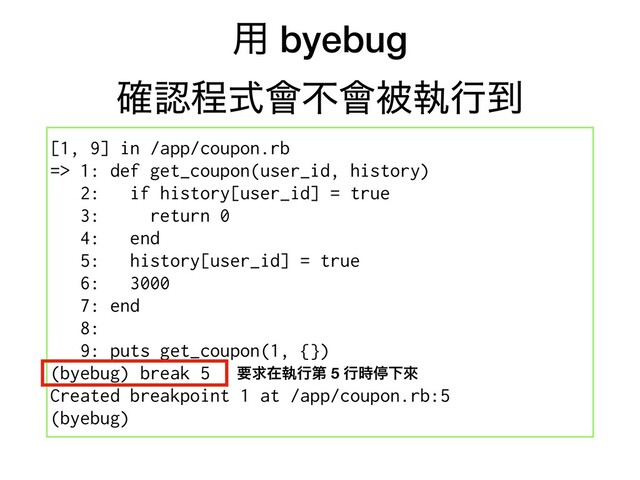 ༻ byebug
֬ೝఔࣜ။ෆ။ඃࣥߦ౸
[1, 9] in /app/coupon.rb
=> 1: def get_coupon(user_id, history)
2: if history[user_id] = true
3: return 0
4: end
5: history[user_id] = true
6: 3000
7: end
8:
9: puts get_coupon(1, {})
(byebug) break 5
Created breakpoint 1 at /app/coupon.rb:5
(byebug)
ཁٻࡏࣥߦୈ 5 ߦ࣌ఀԼိ
