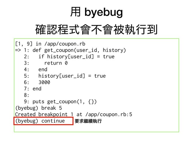 ༻ byebug
֬ೝఔࣜ။ෆ။ඃࣥߦ౸
[1, 9] in /app/coupon.rb
=> 1: def get_coupon(user_id, history)
2: if history[user_id] = true
3: return 0
4: end
5: history[user_id] = true
6: 3000
7: end
8:
9: puts get_coupon(1, {})
(byebug) break 5
Created breakpoint 1 at /app/coupon.rb:5
(byebug) continue ཁٻ៺᠃ࣥߦ

