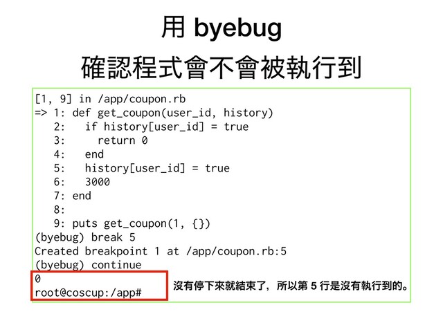 ༻ byebug
֬ೝఔࣜ။ෆ။ඃࣥߦ౸
[1, 9] in /app/coupon.rb
=> 1: def get_coupon(user_id, history)
2: if history[user_id] = true
3: return 0
4: end
5: history[user_id] = true
6: 3000
7: end
8:
9: puts get_coupon(1, {})
(byebug) break 5
Created breakpoint 1 at /app/coupon.rb:5
(byebug) continue
0
root@coscup:/app#
ᔒ༗ఀԼိब݁ଋྃɼॴҎୈ 5 ߦੋᔒ༗ࣥߦ౸తɻ
