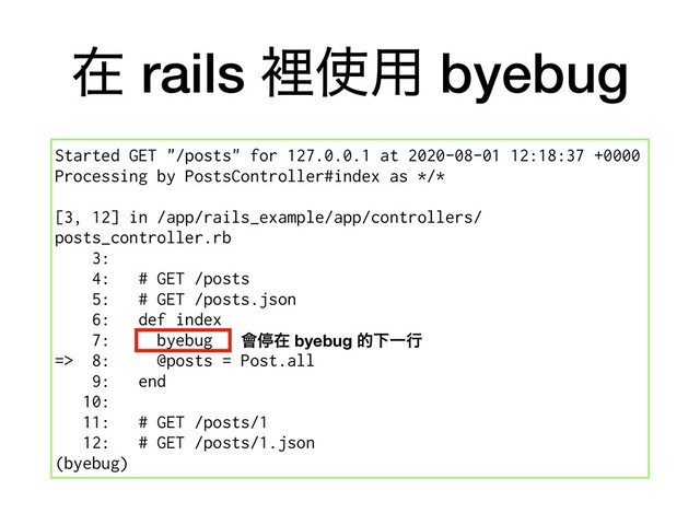 ࡏ rails ཫ࢖༻ byebug
Started GET "/posts" for 127.0.0.1 at 2020-08-01 12:18:37 +0000
Processing by PostsController#index as */*
[3, 12] in /app/rails_example/app/controllers/
posts_controller.rb
3:
4: # GET /posts
5: # GET /posts.json
6: def index
7: byebug
=> 8: @posts = Post.all
9: end
10:
11: # GET /posts/1
12: # GET /posts/1.json
(byebug)
။ఀࡏ byebug తԼҰߦ
