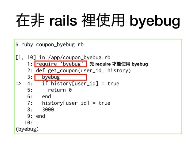 ࡏඇ rails ཫ࢖༻ byebug
$ ruby coupon_byebug.rb
[1, 10] in /app/coupon_byebug.rb
1: require 'byebug'
2: def get_coupon(user_id, history)
3: byebug
=> 4: if history[user_id] = true
5: return 0
6: end
7: history[user_id] = true
8: 3000
9: end
10:
(byebug)
ઌ require ࠽ೳ࢖༻ byebug

